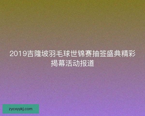 2019吉隆坡羽毛球世锦赛抽签盛典精彩揭幕活动报道