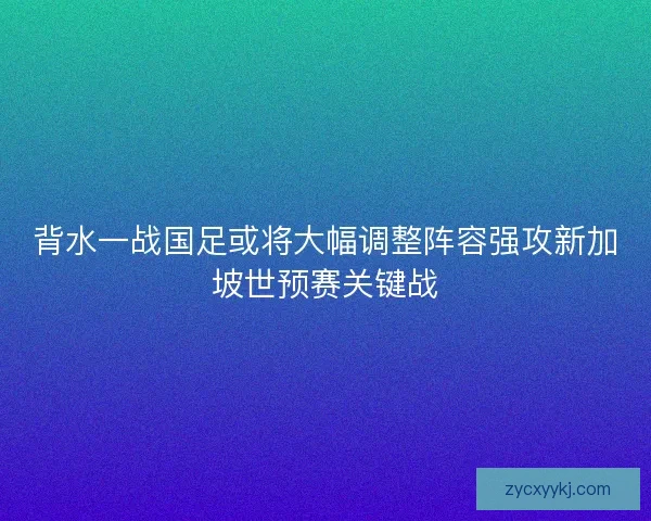 背水一战国足或将大幅调整阵容强攻新加坡世预赛关键战