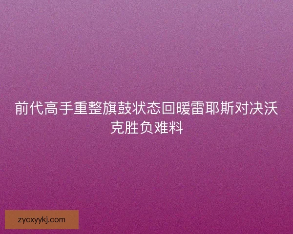 前代高手重整旗鼓状态回暖雷耶斯对决沃克胜负难料
