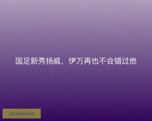 国足新秀扬威，伊万再也不会错过他