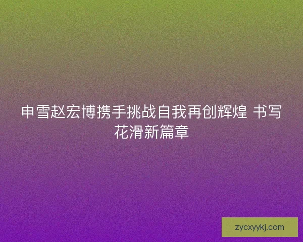 申雪赵宏博携手挑战自我再创辉煌 书写花滑新篇章