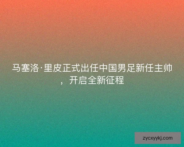 马塞洛·里皮正式出任中国男足新任主帅，开启全新征程