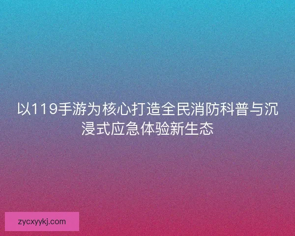 以119手游为核心打造全民消防科普与沉浸式应急体验新生态