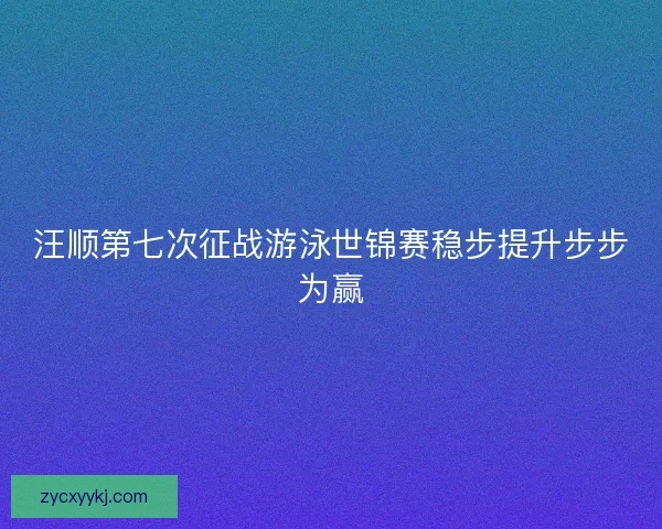 汪顺第七次征战游泳世锦赛稳步提升步步为赢