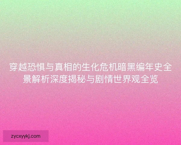穿越恐惧与真相的生化危机暗黑编年史全景解析深度揭秘与剧情世界观全览