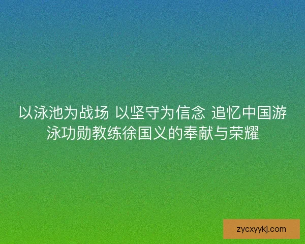 以泳池为战场 以坚守为信念 追忆中国游泳功勋教练徐国义的奉献与荣耀