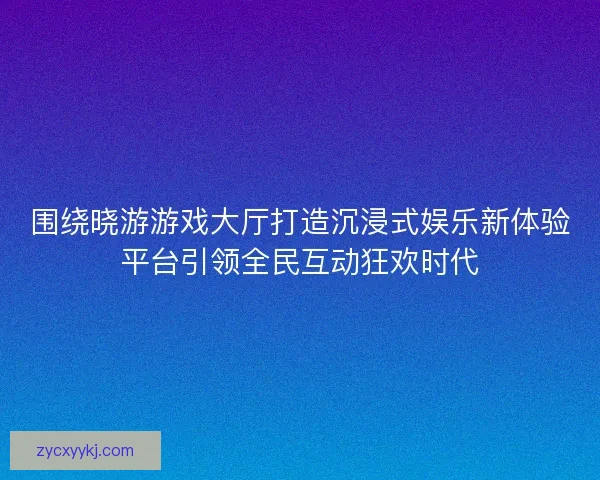 围绕晓游游戏大厅打造沉浸式娱乐新体验平台引领全民互动狂欢时代