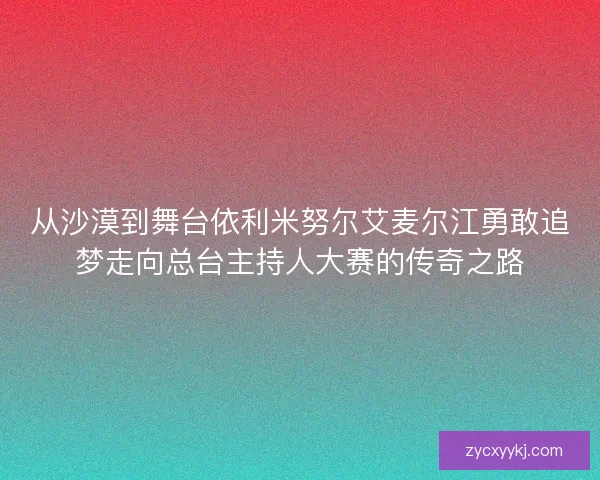 从沙漠到舞台依利米努尔艾麦尔江勇敢追梦走向总台主持人大赛的传奇之路