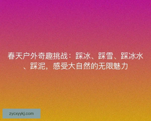 春天户外奇趣挑战：踩冰、踩雪、踩冰水、踩泥，感受大自然的无限魅力
